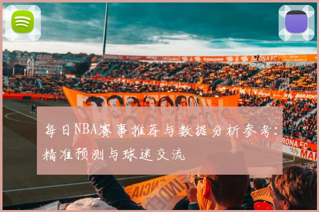 每日NBA赛事推荐与数据分析参考：精准预测与球迷交流