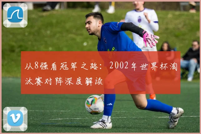 从8强看冠军之路：2002年世界杯淘汰赛对阵深度解读