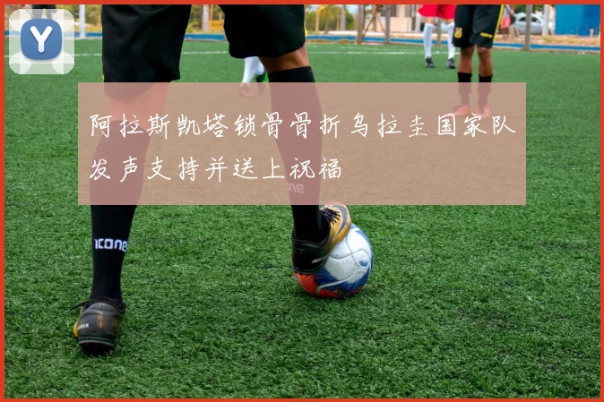 阿拉斯凯塔锁骨骨折乌拉圭国家队发声支持并送上祝福