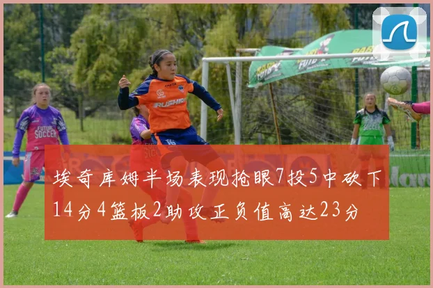 埃奇库姆半场表现抢眼7投5中砍下14分4篮板2助攻正负值高达23分